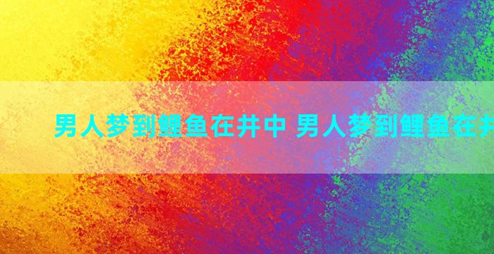 男人梦到鲤鱼在井中 男人梦到鲤鱼在井中游动